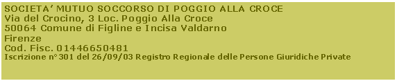 Casella di testo: SOCIETA MUTUO SOCCORSO DI POGGIO ALLA CROCEVia del Crocino, 3 Loc. Poggio Alla Croce50064 Comune di Figline e Incisa ValdarnoFirenzeCod. Fisc. 01446650481Iscrizione n301 del 26/09/03 Registro Regionale delle Persone Giuridiche Private