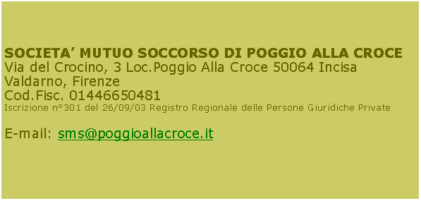 Casella di testo: SOCIETA MUTUO SOCCORSO DI POGGIO ALLA CROCEVia del Crocino, 3 Loc.Poggio Alla Croce 50064 Incisa Valdarno, FirenzeCod.Fisc. 01446650481Iscrizione n301 del 26/09/03 Registro Regionale delle Persone Giuridiche PrivateE-mail: sms@poggioallacroce.it            